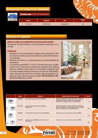 “Precio Franco Fábrica – Transporte NO INCLUIDO”.
Precio de venta de referencia sin IVA
Puesta en servicio incluida según “Condiciones generales de venta”1414
Accesorios de regulación
AMPLIA GAMA DE ELEMENTOS DE REGULACIÓN FERROLI:
Termostatos, Cronotermostatos y Cronocomandos modulantes, con o
sin hilos.
VENTAJAS:
–	 Elementos con los que podemos conseguir ahorros de hasta un 10%
en consumo, gracias a su precisa selección y ajuste de la tempera-
tura ambiente.
–	 Aumento de confort en su vivienda gracias a la total estabilidad de
temperatura.
–	 La normativa actual (RITE. I.T1.2.4.1.2.1 Punto 8) indica que, en edifi-
cios de nueva construcción, el sistema de regulación para calderas
debe ser mediante sonda exterior y/o termostato modulante. Esto
es así para obtener mayores ahorros en consumo de combustible y
mayor sensación de confort en la vivienda, algo que podemos con-
seguir de forma ideal con nuestro modelo CRONOCOMANDO MO-
DULANTE ROMEO W y/o W RF.
CÓDIGO PRODUCTO COMPATIBILIDAD DE INSTALACIÓN PRECIO e
A33015320 Cronocomando Remoto Modulante ROMEO W. BLUEHELIX, ECONCEPT TECH A, ECONCEPT ST, ECONCEPT
SOLAR, DIVATECH Micro, DOMIproject D, DIVAtop 60,
ECONCEPT 51 A, ENERGY Top W y B, QUADRIFOGLIO. 170
A33015330 Cronocomando Remoto Modulante sin hilos
ROMEO W RF.
BLUEHELIX, ECONCEPT TECH A, ECONCEPT ST, ECONCEPT
SOLAR, DIVATECH Micro, DOMIproject D, DIVAtop 60, ECON-
CEPT 51 A, ENERGY Top W y B, QUADRIFOGLIO. 235
A33015360 Termostato digital programación semanal OSCAR W. Válido para usar con cualquier tipo de caldera FERROLI.
125
A33015370 Termostato digital sin hilos programación semanal
OSCAR W RF.
Válido para usar con cualquier tipo de caldera FERROLI.
198
Accesorio para el transporte de condensados
CONDESsafe4. Bomba de condensados
CÓDIGO PRODUCTO EAN
PRECIO
e
C41017490 CONDESsafe 4 8430709507036 96
Válida para calderas de condensación de hasta 35kW
 
