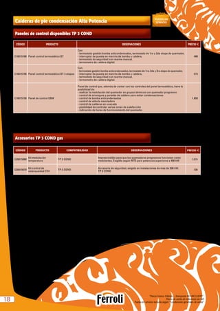 “Precio Franco Fábrica – Transporte NO INCLUIDO”.
Precio de venta de referencia sin IVA
Puesta en servicio incluida según “Condiciones generales de venta”1818
Calderas de pie condensación Alta Potencia
CÓDIGO PRODUCTO OBSERVACIONES PRECIO e
C16015180 Panel control termostático BT
Con:
- termostato gestión bomba anticondensados, termostato de 1ra y 2da etapa de quemador,
- interruptor de puesta en marcha de bomba y caldera,
- termostato de seguridad con rearme manual,
- termometro de caldera digital.
480
C16015190 Panel control termostático BT 3 etapas
Con:
- termostato gestión bomba anticondensados, termostato de 1ra, 2da y 3ra etapa de quemador,
- interruptor de puesta en marcha de bomba y caldera,
- termostato de seguridad con rearme manual,
- termometro de caldera digital.
515
C16015150 Panel de control EBM
Panel de control que, además de contar con los controles del panel termostático, tiene la
posibilidad de:
- realizar la modulación del quemador en grupos térmicos con quemador progresivo
- control de arranques y paradas de caldera para evitar condensaciones
- control de bomba anticondensados
- control de válvula mezcladora
- control de calderas en cascada
- posibilidad de controlar varias zonas de calefacción
- indicación de horas de funcionamiento del quemador.
1.850
Paneles de control disponibles TP 3 COND
CÓDIGO PRODUCTO COMPATIBILIDAD OBSERVACIONES PRECIO e
C35015360
Kit modulación
temperatura
TP 3 COND
Imprescindible para que los quemadores progresivos funcionen como
modulantes. Exigible según RITE para potencias superiores a 400 kW
1.315
C35015670
Kit control de
estanqueidad CE4
TP 3 COND
Accesorio de seguridad, exigido en instalaciones de mas de 300 kW.
TP 3 COND
130
Accesorios TP 3 COND gas
 