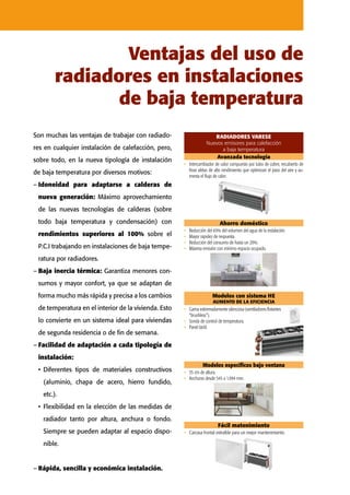 Son muchas las ventajas de trabajar con radiado-
res en cualquier instalación de calefacción, pero,
sobre todo, en la nueva tipología de instalación
de baja temperatura por diversos motivos:
–	Idoneidad para adaptarse a calderas de
nueva generación: Máximo aprovechamiento
de las nuevas tecnologías de calderas (sobre
todo baja temperatura y condensación) con
rendimientos superiores al 100% sobre el
P.C.I trabajando en instalaciones de baja tempe-
ratura por radiadores.
–	Baja inercia térmica: Garantiza menores con-
sumos y mayor confort, ya que se adaptan de
forma mucho más rápida y precisa a los cambios
de temperatura en el interior de la vivienda. Esto
lo convierte en un sistema ideal para viviendas
de segunda residencia o de fin de semana.
–	Facilidad de adaptación a cada tipología de
instalación:
•	Diferentes tipos de materiales constructivos
(aluminio, chapa de acero, hierro fundido,
etc.).
•	Flexibilidad en la elección de las medidas de
radiador tanto por altura, anchura o fondo.
Siempre se pueden adaptar al espacio dispo-
nible.
–	Rápida, sencilla y económica instalación.
Ventajas del uso de
radiadores en instalaciones
de baja temperatura
RADIADORES VARESE
Nuevos emisores para calefacción
a baja temperatura
RADIADORES V
Avanzada tecnología Ahorro doméstico
Intercambiador de calor compuesto por tubo de
cobre, recubierto de finas aletas de alto rendimiento
que optimiza el paso del aire y aumenta el flujo de calor.
Reducción del 65% del volumen del agua de la instalación.
Mayor rapidez de respuesta que el suelo radiante.
Reducción del consumo de hasta un 20% frente al suelo radiante.
Máxima emisión con mínimo espacio ocupado.
Avanzada tecnología
•	 Intercambiador de calor compuesto por tubo de cobre, recubierto de
finas aletas de alto rendimiento que optimizan el paso del aire y au-
menta el flujo de calor.
Ahorro doméstico
•	 Reducción del 65% del volumen del agua de la instalación.
•	 Mayor rapidez de respuesta.
•	 Reducción del consumo de hasta un 20%.
•	 Máxima emisión con mínimo espacio ocupado.
RADIADORES VARESE Nuevos em
a baja tem
Avanzada tecnología Ahorro doméstico Modelos con sistema HE
AUMENTO DE LA EFICIENCIA
Modelos
Intercambiador de calor compuesto por tubo de
cobre, recubierto de finas aletas de alto rendimiento
que optimiza el paso del aire y aumenta el flujo de calor.
35 cm de al
Anchuras de
Reducción del 65% del volumen del agua de la instalación.
Mayor rapidez de respuesta que el suelo radiante.
Reducción del consumo de hasta un 20% frente al suelo radiante.
Máxima emisión con mínimo espacio ocupado.
Gama extremadamente silenciosa
(ventiladores flotantes “brushless”).
Sonda de control de temperatura.
Panel táctil.
Fácil matenimiento
•	 Carcasa frontal extraíble para un mejor mantenimiento.
DIADORES VARESE Nuevos emisores para calefacción
a baja temperatura
Ahorro doméstico Modelos con sistema HE
AUMENTO DE LA EFICIENCIA
Modelos especificos bajo ventana Fácil matenimiento
Carcasa frontal extraíble para un mejor
mantenimiento.
35 cm de altura
Anchuras desde 545 a 1.094 mm
Reducción del 65% del volumen del agua de la instalación.
Mayor rapidez de respuesta que el suelo radiante.
Reducción del consumo de hasta un 20% frente al suelo radiante.
Máxima emisión con mínimo espacio ocupado.
Gama extremadamente silenciosa
(ventiladores flotantes “brushless”).
Sonda de control de temperatura.
Panel táctil.
RADIADORES VARESE Nuevos emisores para calefacción
a baja temperatura
Avanzada tecnología Ahorro doméstico Modelos con sistema HE
AUMENTO DE LA EFICIENCIA
Modelos especificos bajo ventana Fácil matenimiento
Carcasa frontal extraíble para un mejor
mantenimiento.
Intercambiador de calor compuesto por tubo de
cobre, recubierto de finas aletas de alto rendimiento
que optimiza el paso del aire y aumenta el flujo de calor.
35 cm de altura
Anchuras desde 545 a 1.094 mm
Reducción del 65% del volumen del agua de la instalación.
Mayor rapidez de respuesta que el suelo radiante.
Reducción del consumo de hasta un 20% frente al suelo radiante.
Máxima emisión con mínimo espacio ocupado.
Gama extremadamente silenciosa
(ventiladores flotantes “brushless”).
Sonda de control de temperatura.
Panel táctil.
Modelos especificos bajo ventana
•	 35 cm de altura.
•	 Anchuras desde 545 a 1.094 mm.
Modelos con sistema HE
AUMENTO DE LA EFICIENCIA
•	 Gama extremadamente silenciosa (ventiladores flotantes
“brushless”).
•	 Sonda de control de temperatura.
•	 Panel táctil.
 