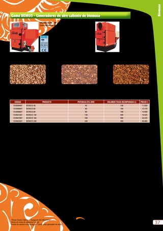 “Precio Franco Fábrica – Transporte NO INCLUIDO”.
Precio de venta de referencia sin IVA
Puesta en servicio incluida según “Condiciones generales de venta”
37
Biomasa
CÓDIGO PRODUCTO POTENCIA ÚTIL (KW) VOLUMEN TOLVA INCORPORADA (L) PRECIO e
1D3500407 BEMUS 40 40 190 11.020
1D3500607 BEMUS 60 60 190 12.770
1D3500807 BEMUS 80 80 190 14.600
1D3501307 BEMUS 130 130 490 19.425
1D3501807 BEMUS 180 180 490 24.225
1D3502307 BEMUS 230 230 490 28.980
* Puesta en servicio incluida en modelos de hasta 400 kW *Los conceptos incluidos en la Puesta en Servicio son la mano de obra necesaria para poner en servicio la caldera en un periodo
máximo de 6 horas, a una distancia máxima desde núcleo urbano no superior a 20 Km en poblaciones superiores a 30.000 habitantes.
PELLET ORUJILLO CÁSCARAS DE FRUTOS
Gama BEMUS - Generadores de aire caliente de biomasa
MODELOS 130 – 230
(con conducto para canalizar y
cuadro electromecánico)
MODELOS 40 – 80
(con rejillas de difusion)
 