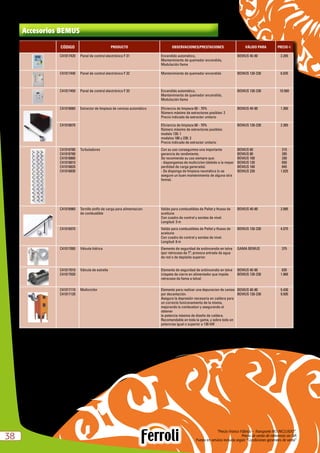 “Precio Franco Fábrica – Transporte NO INCLUIDO”.
Precio de venta de referencia sin IVA
Puesta en servicio incluida según “Condiciones generales de venta”3838
Accesorios BEMUS
CÓDIGO PRODUCTO OBSERVACIONES/PRESTACIONES VÁLIDO PARA PRECIO e
C41017420 Panel de control electrónico F 31 Encendido automático,
Mantenimiento de quemador encendido,
Modulación llama
BEMUS 40-80 2.265
C41017440 Panel de control electrónico F 32 Mantenimiento de quemador encendido BEMUS 130-230 6.035
C41017450 Panel de control electrónico F 33 Encendido automático,
Mantenimiento de quemador encendido,
Modulación llama
BEMUS 130-230 10.560
C41016660 Extractor de limpieza de cenizas automático Eficiencia de limpieza 60 - 70%
Número máximo de extractores posibles: 2
Precio indicado de extractor unitario
BEMUS 40-80 1.360
C41016670 Eficiencia de limpieza 60 - 70%
Número máximo de extractores posibles:
modelo 130: 1
modelos 180 y 230: 2
Precio indicado de extractor unitario
BEMUS 130-230 2.265
C41016780
C41016790
C41016800
C41016810
C41016820
C41016830
Turbuladores Con su uso conseguimos una importante
ganancia de rendimiento.
Se recomienda su uso siempre que:
- dispongamos de multiciclon (debido a la mayor
perdidad de carga generada).
- Se disponga de limpieza neumática (o se
asegure un buen mantenimiento de alguna otra
forma).
BEMUS 60
BEMUS 80
BEMUS 100
BEMUS 130
BEMUS 180
BEMUS 230
210
285
330
650
845
1.025
C41016960 Tornillo sinfín de carga para alimentacion
de combustible
Valido para combustibles de Pellet y Hueso de
aceituna
Con cuadro de control y sondas de nivel.
Longitud: 3 m
BEMUS 40-80 2.085
C41016970 Valido para combustibles de Pellet y Hueso de
aceituna
Con cuadro de control y sondas de nivel.
Longitud: 6 m
BEMUS 130-230 4.075
C41017000 Válvula hídrica Elemento de seguridad de antiincendio en tolva
(por retroceso de Tª, provoca entrada de agua
de red o de depósito superior.
GAMA BEMUS 375
C41017010
C41017020
Válvula de estrella Elemento de seguridad de antiincendio en tolva
(clapeta de cierre en alimentador que impide
retroceso de llama a tolva)
BEMUS 40-80
BEMUS 130-230
635
1.960
C41017110
C41017120
Multiciclón Elemento para realizar una depuracion de ceniza
por decantación.
Asegura la depresión necesaria en caldera para
un correcto funiconamiento de la misma,
mejorando la combustion y asegurando el
obtener
la potencia máxima de diseño de caldera.
Recomendable en toda la gama, y sobre todo en
potencias igual o superior a 130 kW
BEMUS 40-80
BEMUS 130-230
5.430
9.505
 