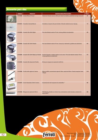 “Precio Franco Fábrica – Transporte NO INCLUIDO”.
Precio de venta de referencia sin IVA
Puesta en servicio incluida según “Condiciones generales de venta”4242
Accesorios para silos
CÓDIGO PRODUCTO OBSERVACIONES/PRESTACIONES PRECIO e
C41018000 Llenado Manual Puntual Sistema de llenado manual, válido para todos los modelos, posibilidad de elegir ubicación 95
C41018010 Cremallera Llenado Manual Cremallera en tapa de silo para facilitar el llenado mediante sacos o big bag 175
C41018020 Conexión Silo-Sinfín Rígido Para tubo diámetro exterior 75 mm, incluye guillotina de aislamiento 435
C41018030 Conexión Silo-Sinfín Flexible Para tubo diámetro exterior 75 mm, incluye eje, rodamiento y guillotina de aislamiento 435
C41018040 Conexión Silo-Sinfín Rígido y/o Flexible Permite alimentar 2 calderas desde un silo comun. Para tubo diámetro exterior 75 mm.
Incluye guillotina de aislamiento
575
C41018050 Conexión Silo-Aspiración Flexible Brida para manguera de aspiración de 50 mm 425
C41018060 Tornillo sinfín rigido de 2 metros Motor de 90 W, recubrimiento rígido de 75mm, espiral de 36 mm. Puede transportar hasta
124 kg/h
1.345
C41018070 Control Automático Sinfín 2 metros Automatización del transporte del combustible. * 485
C41018080 Manguera de aspiración 50 mm PVC Robusta y flexible con interior liso y entramado de cobre trenzado, conductor de
electricidad **
900
*	 Control Automático Sinfín 2 metros:
–	Posibilidad de programar el horario y los días de funcionamiento del sistema.
–	Alarma visual de silo vacío con salida 230V.
–	Sonda de nivel para depósito de la caldera.
–	Con 2 sondas de control.
** Manguera de aspiración flexible:
–	Apta para pellet y hueso de aceituna.
–	Rollos de 50m.
 