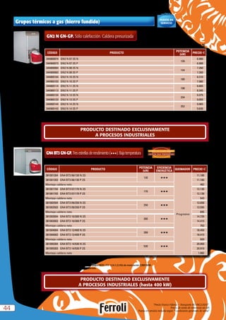 “Precio Franco Fábrica – Transporte NO INCLUIDO”.
Precio de venta de referencia sin IVA
Puesta en servicio incluida según “Condiciones generales de venta”4444
GN4 BT3 GN-GP. Tresestrellasderendimiento(HHH).Bajatemperatura
CÓDIGO PRODUCTO
POTENCIA
(kW)
EFICIENCIA
ENERGÉTICA
QUEMADOR PRECIO €
381001304 GN4 BT3 06/130 N 2S
130 HHH
Progresivo
11.180
381001303 GN4 BT3 06/130 P 2S 11.180
Montaje caldera neto 482
381001704 GN4 BT3 07/170 N 2S
170 HHH
12.130
381001703 GN4 BT3 07/170 P 2S 12.130
Montaje caldera neto 543
381002504 GN4 BT3 09/250 N 2S
250 HHH
13.930
381002503 GN4 BT3 09/250 P 2S 13.595
Montaje caldera neto 695
381003004 GN4 BT3 10/300 N 2S
300 HHH
14.735
381003003 GN4 BT3 10/300 P 2S 14.415
Montaje caldera neto 763
381004004 GN4 BT3 12/400 N 2S
399 HHH
18.450
381004003 GN4 BT3 12/400 P 2S 18.415
Montaje caldera neto 920
381005304 GN4 BT3 14/530 N 2S
530 HHH
20.950
381005303 GN4 BT3 14/530 P 2S 20.910
Montaje caldera neto 1.082
ESPECIAL BAJA TEMPERATURA
3 PASOS DE HUMOS REALES:
N = Natural P = Propano
La caldera GN4 BT3 se suministra desmontada.
Si se utilizan para usos domésticos, agregar según RITE I.T.E 1.2.4.1.2.3 Kit de modulación C35015050.
Se suministra caldera y quemador por separado.
Caldera homologada como baja temperatura según directiva 92/42 CEE. Tª mínima de retorno  30 ºC
PRODUCTO DESTINADO EXCLUSIVAMENTE
A PROCESOS INDUSTRIALES (hasta 400 kW)
PRODUCTO DESTINADO EXCLUSIVAMENTE
A PROCESOS INDUSTRIALES
Grupos térmicos a gas (hierro fundido)
Se suministra caldera y quemador por separado.
Posibilidad de suministro de caldera desmontada. Solución óptima para reposición de salas de calderas. Consultar códigos y precios.
GN2 N GN-GP. Sólo calefacción. Caldera presurizada
CÓDIGO PRODUCTO
POTENCIA
(kW)
PRECIO €
344800074 GN2 N 07 2S N
126
6.900
344900073 GN2 N 07 2S P 6.900
344800084 GN2 N 08 2S N
144
7.260
344900083 GN2 N 08 2S P 7.260
344800104 GN2 N 10 2S N
180
8.310
344900103 GN2 N 10 2S P 7.980
344800114 GN2 N 11 2S N
198
8.665
344900113 GN2 N 11 2S P 8.345
344800134 GN2 N 13 2S N
234
9.375
344900133 GN2 N 13 2S P 9.055
344800144 GN2 N 14 2S N
252
9.965
344900143 GN2 N 14 2S P 9.630
Caldera homologada como baja temperatura según directiva 92/42 CEE. Tª mínima de retorno  45 ºC
Incluída
PUESTA EN
SERVICIO
 