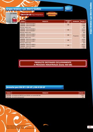 “Precio Franco Fábrica – Transporte NO INCLUIDO”.
Precio de venta de referencia sin IVA
Puesta en servicio incluida según “Condiciones generales de venta”
45
Grupostérmicosagas(hierrofundido)
Grupos térmicos a gas (hierro fundido)
Incluída
PUESTA EN
SERVICIO
GN4 N GN-GP. Baja temperatura
CÓDIGO PRODUCTO
POTENCIA
(kW)
QUEMADOR PRECIO €
358802004 GN4 N 2S 07/200 N
200
Progresivo
11.810
358902003 GN4 N 2S 07/200 P 11.490
Montaje caldera neto 543
358803004 GN4 N 2S 09/300 N
300
13.335
358903003 GN4 N 2S 09/300 P 13.020
Montaje caldera neto 695
358803604 GN4 N 2S 10/360 N
360
17.070
358903603 GN4 N 2S 10/360 P 15.695
Montaje caldera neto 763
358804804 GN4 N 2S 12/480 N
480
19.250
358904803 GN4 N 2S 12/480 P 17.860
Montaje caldera neto 920
358806504 GN4 N 2S 14/650 N
650
23.210
358906503 GN4 N 2S 14/650 P 21.805
Montaje caldera neto 1.082
Caldera homologada como baja temperatura según directiva 92/42 CEE. Tª mínima de retorno  30 ºC
N = Natural P = Propano
La caldera GN4 se suministra desmontada.
Si se utilizan para usos domésticos, agregar según RITE I.T.E 1.2.4.1.2.3 Kit de modulación C35015050.
Se suministra caldera y quemador por separado.
CÓDIGO PRODUCTO PRECIO €
C35015050 kit modulación RWF-40, para SUN M, con sonda QAE 22A 1.575
C35015390 kit control estanqueidad 640
Accesorios para GN4 BT 3 GN–GP y GN4 N GN-GP
ESPECIAL BAJA TEMPERATURA
3 PASOS DE HUMOS REALES:
PRODUCTO DESTINADO EXCLUSIVAMENTE
A PROCESOS INDUSTRIALES (hasta 400 kW)
 