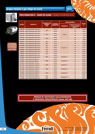 “Precio Franco Fábrica – Transporte NO INCLUIDO”.
Precio de venta de referencia sin IVA
Puesta en servicio incluida según “Condiciones generales de venta”4646
PREXTHERM RSH N - CHAPA DE ACERO. 3 estrellas de rendimiento (HHH)
CÓDIGO PRODUCTO*
POTENCIA ÚTIL
MÁXIMA
(kW)
EFICIENCIA
ENERGÉTICA
OBSERVACIONES
PRECIO
e
QUEMADOR
Presión mínima gas
entrada quemador
(mbar) ***
1D9401003 PREXTHERM RSH 100 N 2S P
100
HHH
2 etapas
14 6.315
1D9201004 PREXTHERM RSH 100 N 2S N HHH 23 6.315
1D9401503 PREXTHERM RSH 150 N 2S P
150
HHH 32 7.210
1D9201504 PREXTHERM RSH 150 N 2S N HHH 23 7.210
1D9402003 PREXTHERM RSH 200 N 2S P
200
HHH 32 8.740
1D9202004 PREXTHERM RSH 200 N 2S N HHH 23 8.955
1D9302504 PREXTHERM RSH 250 N M N 250 HHH
Progresivo****
20 10.300
1D9303004 PREXTHERM RSH 300 N M N 300 HHH 20 12.185
1D9303604 PREXTHERM RSH 360 N M N 360 HHH 20 12.755
1D9304204 PREXTHERM RSH 420 N M N 420 HHH 20 14.115
1D9305004 PREXTHERM RSH 500 N M N 500 HHH 20 14.905
1D9306504 PREXTHERM RSH 650 N M N 650 HHH 35 19.310
1D9506503 PREXTHERM RSH 650 N M P 700 HHH 35 18.220
1D9308004 PREXTHERM RSH 800 N M N
800
HHH
Progresivo****
29 23.420
1D9508003 PREXTHERM RSH 800 N M P HHH 42 19.130
1A2509004 PREXTHERM RSH 900 M N
1080
HHH
Progresivo****
18 26.805
1A2609003 PREXTHERM RSH 900 M P HHH 27 25.345
1A2511004 PREXTHERM RSH 1100 M N
1250
HHH
Progresivo****
18 28.605
1A2611003 PREXTHERM RSH 1100 M P HHH 27 27.040
1A2513004 PREXTHERM RSH 1300 M N
1480
HHH
Progresivo****
18 32.935
1A2613003 PREXTHERM RSH 1300 M P HHH 27 31.155
1A2516004 PREXTHERM RSH 1600 M N
1845
HHH
Progresivo****
28 42.285
1A2616003 PREXTHERM RSH 1600 M P HHH 22 38.505
1A2520004 PREXTHERM RSH 2000 M N 2360 HHH
Progresivo****
28 48.610
1A2526004 PREXTHERM RSH 2600 M N 3000 HHH 30 55.995
Caldera homologada como baja temperatura según directiva 92/42 CEE. Tª mínima de retorno  50 ºC
Grupos térmicos a gas (chapa de acero)
N = Natural P = Propano
* Se suministran en 3 bultos: caldera + quemador + rampa.
*** Para presiones mayores de entrada existen otras opciones de rampas, consultar.
**** Para hacerlo modulante es imprescindible adquirir el kit de modulación C35015360 o el panel de control EBM.
Estética 100-1300
Estética 1600-2600
Incluída
PUESTA EN
SERVICIO
PRODUCTO DESTINADO EXCLUSIVAMENTE
A PROCESOS INDUSTRIALES (hasta 400 kW)
 