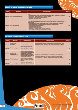 “Precio Franco Fábrica – Transporte NO INCLUIDO”.
Precio de venta de referencia sin IVA
Puesta en servicio incluida según “Condiciones generales de venta”4848
CÓDIGO PRODUCTO OBSERVACIONES PRECIO e
C16015180 Panel control termostático BT
Con:
- termostato gestión bomba anticondensados, termostato de 1ra y 2da etapa de quemador,
- interruptor de puesta en marcha de bomba y caldera,
- termostato de seguridad con rearme manual,
- termometro de caldera digital.
480
C16015150 Panel de control EBM
Panel de control que, además de contar con los controles del panel termostático, tiene la
posibilidad de:
- realizar la modulación del quemador en grupos térmicos con quemador progresivo,
- control de arranques y paradas de caldera para evitar condensaciones
- control de bomba anticondensados,
- control de valvula mezcladora,
- control de calderas en cascada,
- posibilidad de controlar varias zonas de calefacción,
- indicación de horas de funcionamiento del quemador.
1.850
Paneles de control disponibles RSW/RSH
CÓDIGO PRODUCTO COMPATIBILIDAD OBSERVACIONES PRECIO e
C35015360
Kit modulación
temperatura
PREXTHERM RSW N
Imprescindible para que los quemadores progresivos funcionen como
modulantes. Exigible según RITE para potencias superiores a 400 kW
1.315
C35015500
Kit control de
estanqueidad CE1
PREXTHERM RSH N 650/800
con quemador 2 etapas +
PREXTHERM RSW N 820/940
con quemador 2 etapas
Accesorio de seguridad, exigido en instalaciones de mas de 300 kW.
EN MODELOS IGUALES O SUPERIORES A PREXTHERM RSH N 900 y
PREXTHERM RSW N 1060. KIT ESTANQUEIDAD YA INCORPORADO
720
C35015350
Kit control de
estanqueidad CE2
PREXTHERM RSH N (excepto
modelos 250/300/360/420/500/650)
con quemador progresivo +
PREXTHERM RSW N (excepto
modelos 300/350/399/525/600/720)
con quemador progresivo
625
C35015620
Kit control de
estanqueidad CE3
PREXTHERM RSH N 420/500/
650 + PREXTHERM RSW N 525/
600/720
130
C35015670
KIt control de
estanqueidad CE4
PREXTHERM RSH N 250/300
PREXTHERM RSW N 300/350/399
130
Accesorios PREXTHERM RSH/RSW
 
