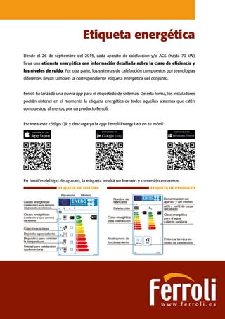 Desde el 26 de septiembre del 2015, cada aparato de calefacción y/o ACS (hasta 70 kW)
lleva una etiqueta energética con información detallada sobre la clase de eficiencia y
los niveles de ruido. Por otra parte, los sistemas de calefacción compuestos por tecnologías
diferentes llevan también la correspondiente etiqueta energética del conjunto.
Ferroli ha lanzado una nueva app para el etiquetado de sistemas. De esta forma, los instaladores
podrán obtener en el momento la etiqueta energética de todos aquellos sistemas que estén
compuestos, al menos, por un producto Ferroli.
Escanea este código QR y descarga ya la app Ferroli Energy Lab en tu móvil:
Etiqueta energética
w w w . f e r r o l i . e s
ETIQUETA DE SISTEMA ETIQUETA DE PRODUCTO
En función del tipo de aparato, la etiqueta tendrá un formato y contenido concretos:
 