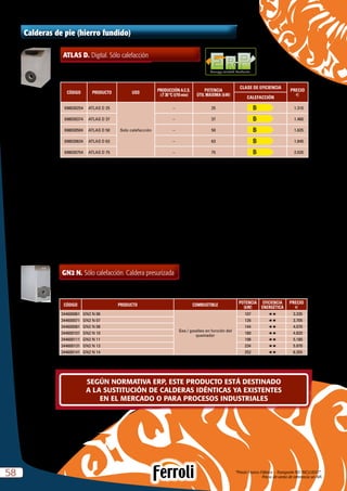 “Precio Franco Fábrica – Transporte NO INCLUIDO”.
Precio de venta de referencia sin IVA5858
Calderas de pie (hierro fundido)
ATLAS D. Digital. Sólo calefacción
CÓDIGO PRODUCTO USO
PRODUCCIÓN A.C.S.
DT 30 ºC (l/10 min)
POTENCIA
ÚTIL MÁXIMA (kW)
CLASE DE EFICIENCIA
PRECIO
e
CALEFACCIÓN
698030254 ATLAS D 25
Solo calefacción
– 25 1.310
698030374 ATLAS D 37 – 37 1.460
698030504 ATLAS D 50 – 50 1.625
698030634 ATLAS D 63 – 63 1.840
698030754 ATLAS D 75 – 75 2.020
Energy-related Products
GN2 N. Sólo calefacción. Caldera presurizada
CÓDIGO PRODUCTO COMBUSTIBLE
POTENCIA
(kW)
EFICIENCIA
ENERGÉTICA
PRECIO
e
344600061 GN2 N 06
Gas / gasóleo en función del
quemador
107 HH 3.335
344600071 GN2 N 07 126 HH 3.705
344600081 GN2 N 08 144 HH 4.070
344600101 GN2 N 10 180 HH 4.820
344600111 GN2 N 11 198 HH 5.180
344600131 GN2 N 13 234 HH 5.970
344600141 GN2 N 14 252 HH 6.355
Caldera homologada como baja temperatura según directiva 92/42 CEE.
Tª mínima de retorno  45 ºC
Posibilidad de suministro de caldera desmontada. Solución óptima para reposición de salas de calderas. Consultar códigos y precios.
SEGÚN NORMATIVA ERP, ESTE PRODUCTO ESTÁ DESTINADO
A LA SUSTITUCIÓN DE CALDERAS IDÉNTICAS YA EXISTENTES
EN EL MERCADO O PARA PROCESOS INDUSTRIALES
 