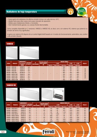 Radiadores de baja temperatura
CÓDIGO PRODUCTO
DIMENSIONES
CONTENIDO
DE AGUA (L)
Nº
VENTILADORES
PRESIÓN SONORA
(MODO CONFORT)
DB
EMISIÓN TÉRMICA
PRECIO e(ALTO/ANCHO/
FONDO)
DT 30ºC DT 40ºC DT 50ºC
Modo Eco Modo Confort Modo Boost Modo Boost Modo Boost
290005009 VARESE 500 635/545/119 0,48
– – – –
195,3 265,1 376,7
ConsultarDpto.Comercial
290006009 VARESE 600 635/654/119 0,62 244,2 390,7 523,3
290008009 VARESE 800 635/879/119 0,84 348,8 607 795,3
290010009 VARESE 1000 635/1094/119 1,10 509,3 795,3 1060,5
290205009 VARESE LP 500 350/545/119 0,48 153,5 237,2 334,9
290206009 VARESE LP 600 350/654/119 0,62 209,3 334,9 439,5
290208009 VARESE LP 800 350/879/119 0,84 293 537,2 676,7
290210009 VARESE LP 1000 350/1094/119 1,10 348,8 600 837,2
VARESE
VARESE HE
“Precio Franco Fábrica – Transporte NO INCLUIDO”.
Precio de venta de referencia sin IVA6464
N
oveda
d
n
–	Nueva gama de radiadores de altísima emisión incluso con salto térmico 30ºC.
–	Ideales tanto para obra nueva como para mercado de reposición.
–	Válidos para instalaciones bitubo o monotubo.
–	Fácil mantenimiento gracias a su carcasa frontal desmontable.
Gama completa disponible en 2 versiones: VARESE o VARESE HE, es decir, con o sin sistema HE, sistema que potencia su
emisión de forma muy significativa.
La gama con sistema HE dispone de un control digital táctil basado en 4 modos de funcionamiento: automático, eco, confort
y alta emisión (boost).
CÓDIGO PRODUCTO
DIMENSIONES
CONTENIDO
DE AGUA (L)
Nº
VENTILADORES
PRESIÓN SONORA
(MODO CONFORT)
DB
EMISION TERMICA (W)
PRECIO e(ALTO/ANCHO/
FONDO)
DT 30ºC DT 40ºC DT 50ºC
Modo Eco Modo Confort Modo Boost Modo Boost Modo Boost
290105009 VARESE 500 HE 635/545/119 0,48 3 29 447 498,6 569,6 823,3 1.067,4 330
290106009 VARESE 600 HE 635/654/119 0,62 4 30,2 604 651 767,2 1.074,4 1.402,3 365
290108009 VARESE 800 HE 635/879/119 0,84 6 32 879 940 1.112,6 1.479,1 1.981,4 425
290110009 VARESE 1000 HE 635/1094/119 1,10 8 33,2 1.138 1.228,8 1.517 1.995,3 2.637,2 485
290305009 VARESE LP 500 HE 350/545/119 0,48 3 29 369,8 401,1 484 753,5 997,7 315
290306009 VARESE LP 600 HE 350/654/119 0,62 4 30,2 576,5 617,5 710 1.032,6 1.325,6 345
290308009 VARESE LP 800 HE 350/879/119 0,84 6 32 842 915,6 1.087,6 1.395,3 1.855,8 405
290310009 VARESE LP 1000 HE 350/1094/119 1,10 8 33,2 1.050,3 1.131,6 1.493,3 1.939,5 2.581,4 460
 