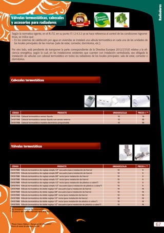 “Precio Franco Fábrica – Transporte NO INCLUIDO”.
Precio de venta de referencia sin IVA
67
Radiadores
Según la normativa vigente, en el R.I.T.E, en su punto IT.1.2.4.3.2 ya se hace referencia al control de las condiciones higromé-
tricas, se indica que:
–	En los sistemas de calefacción por agua en viviendas se instalará una válvula termostática en cada una de las unidades de
los locales principales de las mismas (sala de estar, comedor, dormitorios, etc.).
Por otro lado, está pendiente de transponer la parte correspondiente de la Directiva Europea 2012/27/UE relativa a la efi-
ciencia energética, según la cual, en las instalaciones existentes que cuenten con instalación centralizada, sea obligada la
instalación de válvulas con cabezal termostático en todos los radiadores de los locales principales: sala de estar, comedor o
dormitorios.
Cabezales termostáticos
CÓDIGO PRODUCTO UNIDADES/CAJA PRECIO e **
C41017530 Cabezal termostático sensor líquido 10 16
C41017540 Cabezal termostático sensor líquido con sensor externo 10 55
C41017550 Cabezal termostático modelo electrónico programable 10 50
-	 De sensor líquido.
-	 Adaptable para cualquier tipo de válvulas termostáticas M30 x 1,5.
-	 Con temperatura indicada directamente sobre el propio cabezal.
-	 Homologadas según PN-EN 215.
-	 Margen de regulación entre 8 y 30ºC.
-	 Tª máxima de trabajo: 120 ºC.
-	 Histéresis de 0,3ºC.
-	 Con posibilidad de bloqueo de cabezal.
-	 Con posición antihielo.
** El precio del código indicado será el precio unitario multiplicado por el total de unidades que incluya cada caja.
Válvulas termostáticas
-	 Modelos tanto de simple reglaje como de doble reglaje.
-	 Homologadas según PN-EN 215.
-	 Para instalación de tubo de hierro, cobre o plástico multicapa.
-	 Con tapa de protección y uso, fácilmente sustituible con cabezal termostático.
CÓDIGO PRODUCTO UNIDADES/CAJA PRECIO e **
C41017560 Válvula termostática de reglaje simple 1/2” escuadra (para instalación de hierro) 10 9
C41017570 Válvula termostática de reglaje simple 3/8” escuadra (para instalación de hierro) 10 9
C41017580 Válvula termostática de reglaje simple 3/8” recta (para instalación de hierro) 10 9
C41017590 Válvula termostática de reglaje simple 1/2” recta (para instalación de hierro) 10 9
C41017600 Válvula termostática de reglaje simple 1/2” recta (para instalación de plástico o cobre*) 10 9
C41017610 Válvula termostática de reglaje simple 1/2” escuadra (para instalación de plástico o cobre*) 10 9
C41017620 Válvula termostática de doble reglaje 1/2” escuadra (para instalación de hierro) 10 16
C41017630 Válvula termostática de doble reglaje 3/8” escuadra (para instalación de hierro) 10 16
C41017640 Válvula termostática de doble reglaje 3/8” recta (para instalación de hierro) 10 16
C41017650 Válvula termostática de doble reglaje 1/2” recta (para instalación de hierro) 10 16
C41017660 Válvula termostática de doble reglaje 1/2” recta (para instalación de plástico o cobre*) 10 16
C41017670 Válvula termostática de doble reglaje 1/2” escuadra (para instalación de plástico o cobre*) 10 16
* No incorpora racores de compresión
** El precio del código indicado será el precio unitario multiplicado por el total de unidades que incluya cada caja.
Válvulas termostáticas, cabezales
y accesorios para radiadores
 