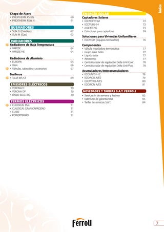 7
Índice
ENERGÍA SOLAR
Captadores Solares
•	 ECOTOP VHM	 72
•	ECOTUBE-14	 72
•	ecoEXTENS	 73
•	 Estructuras para captadores	 74
Soluciones para Viviendas Unifamiliares
•	 ECOTECH (equipos termosifón)	 76
Componentes
•	 Válvula mezcladora termostática	 77
•	 Grupo solar hidro	 77
•	 Líquido solar	 77
•	Aerotermo	 77
•	 Centralita solar de regulación Delta Unit Cool	 78
•	 Centralita solar de regulación Delta Unit Plus	 78
Acumuladores/Interacumuladores
•	 ECOUNIT F-1C	 78
•	 ECOINOX A/ES	 79
•	 ECOVITRO A/ES	 80
•	 ECOIRON A/ES	 81
NOVEDADES Y TARIFAS S.A.T. FERROLI
•	Servicio fin de semana y festivos	 83
•	 Extensión de garantía total 	 83
•	 Tarifas de servicios S.A.T.	 84
Chapa de Acero
•	 PREXTHERM RSH N	 60
•	 PREXTHERM RSW N	 61
QUEMADORES
•	 SUN G (Gasóleo)	 62
•	 SUN M (Gas)	 62
RADIADORES
Radiadores de Baja Temperatura
•	VARESE	 64
•	 VARESE HE	 64
	
Radiadores de Aluminio
•	EUROPA	 65
•	XIAN	 66
•	 Válvulas, cabezales y accesorios	 67
Toalleros
•	 TALIA WF/CF	 69
EMISORES ELÉCTRICOS	
•	 VERONA D	 70
•	 VERONA DP	 70
•	 ITANO ELECTRIC	 70
TERMOS ELÉCTRICOS
•	 CLASSICAL Plus	 71
•	 CLASSICAL GRAN CAPACIDAD	 71
•	CUBO	 71
•	POWERTERMO	 71
 