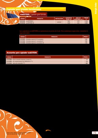 “Precio Franco Fábrica – Transporte NO INCLUIDO”.
Precio de venta de referencia sin IVA
73
EnergíaSolar
Los captadores ecoEXTENS se suministran en palets de 6 uds. Para embalajes especiales, consultar la
siguiente tabla:
CÓDIGO PRODUCTO PRECIO e
C51018910 Embalaje especial 2-5 ecoextens 245
C51018920 Embalaje especial 1 ecoextens 5 580
C51018930 Embalaje especial 1 ecoextens 10 745
Captador para grandes instalaciones
CÓDIGO PRODUCTO INSTALACION
SUPERFICIE
TOTAL (m2
)
AREA DE
APERTURA (m2
)
PRECIO
e
025244206 ecoEXTENS 5
vertical
5,04 4,70 2.190
025489206 ecoEXTENS 10 10,05 9,43 4.380
ecoEXTENS. Captador gran formato
Superficie de alta captación – Hasta 80 m2
en paralelo.
Gran ahorro en la instalación.
Accesorios para captador ecoEXTENS
CÓDIGO PRODUCTO PRECIO e
C51018900 Kit de conexión tapones y juntas (*) 37
C51018890 Kit compensadores de dilatación (***) 170
C51018940 Vaina de inmersión (**) 300
* 1 kit por cada fila de captadores.
** 1 vaina para cada instalación.
*** N-1 kits para cada fila de N captadores.
 