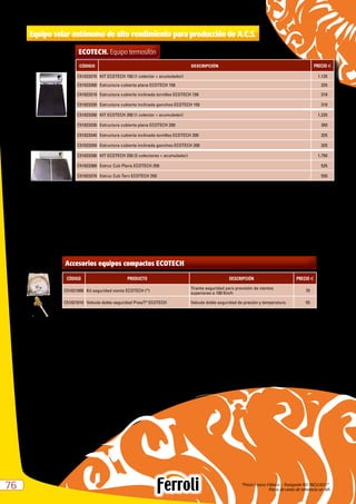 “Precio Franco Fábrica – Transporte NO INCLUIDO”.
Precio de venta de referencia sin IVA7676
Equipo solar autónomo de alto rendimiento para producción de A.C.S.
CÓDIGO DESCRIPCIÓN PRECIO e
C51023270 KIT ECOTECH 150 (1 colector + acumulador) 1.125
C51023300 Estructura cubierta plana ECOTECH 150 325
C51023310 Estructura cubierta inclinada tornillos ECOTECH 150 310
C51023320 Estructura cubierta inclinada ganchos ECOTECH 150 310
C51023280 KIT ECOTECH 200 (1 colector + acumulador) 1.225
C51023330 Estructura cubierta plana ECOTECH 200 350
C51023340 Estructura cubierta inclinada tornillos ECOTECH 200 325
C51023350 Estructura cubierta inclinada ganchos ECOTECH 200 325
C51023290 KIT ECOTECH 250 (2 colectores + acumulador) 1.750
C51023360 Estruc Cub Plana ECOTECH 250 525
C51023370 Estruc Cub Torn ECOTECH 250 550
ECOTECH. Equipo termosifón
Accesorios equipos compactos ECOTECH
CÓDIGO PRODUCTO DESCRIPCIÓN PRECIO e
C51021000 Kit seguridad viento ECOTECH (*)
Tirante seguridad para previsión de vientos
superiores a 100 Km/h
70
C51021010 Valvula doble seguridad Pres/Tª ECOTECH Valvula doble seguridad de presión y temperatura 55
* Necesario para vientos superiores a 100 km/h.
 