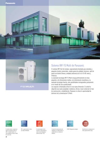 Sistema VRF FS Multi de Panasonic
El sistema VRF fácil de instalar, especialmente diseñado para viviendas y
pequeños locales comerciales: amplia gama de unidades interiores, split de
pared con diseño Etherea, unidades exteriores de 5-6-8-10 HP, mono y
trifásicas.
La avanzada tecnología VRF FS Multi encaja perfectamente en áreas
pequeñas o de dimensiones medias, con alimentación monofásica y la
avanzada tecnología Inverter, abre posibilidades inimaginables previamente
en el mundo del aire acondicionado.
Los espacios climatizados entran en una nueva dimensión. Si usted ha
adquirido una nueva propiedad, residencia, oficina o local comercial en fase
de construcción o rehabilitación, Panasonic le ofrece la oportunidad de
disfrutar de la climatización FS Multi.
Hasta
-20°Cen
modo calor
TEMPERATURA
EXTERIOR
Refrigerante
ecológico
R410A
5 años
garantía
compresor
Eficiencia
energética
Máxima
flexibilidad
VRF CONECTIVIDAD
Control
fácil por BMS
R410A. Refrigerante ecológico.El sistema Inverter+ proporciona
ahorros de energía de hasta un
20%. El sistema Inverter+ es
clase energética A tanto en modo
frío como calor.
VRF. La gama Inverter+ ofrece
una mayor flexibilidad.
El acondicionador de aire
funciona en modo bomba de
calor con una temperatura
exterior de hasta -20°C.
El puerto de comunicación está
integrado en la unidad interior la
conexión fácil a un sistema de
domótica.
Garantizamos los compresores en
toda la gama durante 5 años.
48
 