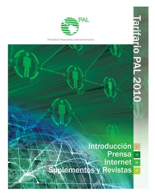 Tarifario
PAL
2010
Introducción
Prensa
Internet
Suplementos y Revistas
PAL
Periódicos Asociados Latinoamericanos
3
13
69
74
 