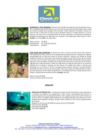 QUADRICICLO - ROTA BOIADEIRA: O passeio será realizado em quadriciclo de 150 cilindradas, freio a
                        disco, suspensão a gás, partida elétrica e aro 10. O percurso passa pela estrada boiadeira, que é usada
                        por comitivas de gado como passagem até as fazendas. Trajetos íngremes, com pedras e buracos, no
                        meio da mata e muita lama em dias de chuva, garantem aventura e emoção durante os 7 km de
                        percurso, que conta com o acompanhamento de monitor experiente. O treinamento antecipado é
                        obrigatório. Equipamentos de segurança como capacete e toca higienizada estão inclusos no valor.
                        Duração: 1h e meia. OBS: Usar calça e tênis.

                        Adulto e Criança   R$ 98,00
                        Criança garupa     R$ 55,50 (05 a 09 anos)
                        Trilha Noturna     R$ 98,00




                        LOBO GUARÁ BIKE ADVENTURE: O passeio tem início na Central da Lobo Guará onde recebe as
                        informações gerais sobre o percurso e os equipamentos de segurança (luvas e capacete). Em seguida,
                        acompanhados por um guia de turismo ou monitor começam o percurso em direção ao Parque
                        Ecológico Rio Formoso, com direito a ouvir histórias da região e a tirar fotos. O percurso até o Parque
                        possui cerca de 6 km, sendo realizado pela ciclovia da Rodovia MS 382, Bonito/Guia Lopes da Laguna.
                        Logo após, serão convidados a participar de um plantio de muda nativa na mata ciliar do rio Formoso,
                        seguindo para a trilha do passeio. A trilha de 2.200 metros ao longo da mata ciliar do rio Formoso é
                        realizada com a bicicleta e passarão por dois deques com parada para banho e mirantes para
                        observação do rio, da fauna e da flora. Em alguns pontos, pode-se empurrar a bicicleta devido à
                        declividade da trilha. O percurso de volta também é feito pela ciclovia da rodovia MS 382. Ao todo o
                        percurso do passeio tem em média 14 quilômetros, com duração de 4 horas. O deslocamento entre a
                        cidade e o atrativo leva em média 40 minutos. Duração: meio dia.

                        Adulto e Criança R$ 68,00
                        (crianças somente a partir de 12 anos)



                                                 MERGULHOS



                           MERGULHO AUTÔNOMO DIVE – excelente para quem não tem treinamento e quer experimentar
                           a sensação de mergulhar com equipamento “scuba” sempre acompanhado pelo instrutor, é
                           possível mergulhar por aproximadamente 30min. Este mergulho pode ser feito no Rio Formoso ou
                           no Rio da Prata. O mergulho agrada também aos mais experientes pelo visual diferente do mar e
                           também pela transparência da água. Duração: 30min. Distância: 07 km e 55 km respectivamente
                           Rio Formoso.
                           Mergulho no Rio Formoso R$ 160,00 por pessoa (acima de 2 R$150,00)
                           No Rio da Prata. R$198,00
                           Lagoa Misteriosa R$260,00
                           Curso básico R$830,00




                                       CHECK-IN AGENCIA DE VIAGENS.
                  AV NELLY MARTINS 467 BAIRRO / GIOCONDO ORSI / CAMPO GRANDE M.S
          Email contato agência: vendas@checkin.tur.br / reginakm@checkin.tur.br / paulino@checkin.tur.br
TEL : (67) 3029-1710/ CEL (67)8160-7880(TIM) / (67)9134-6993(CLARO) / (67)9983-3029(VIVO) / (67)8474-2831 (OI)
 