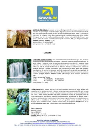 GRUTA DE SÃO MIGUEL: Localizada no Parque Ecológico Vale Anhumas, o passeio inicia com
                              um vídeo de apresentação das Grutas de São Miguel, segue com uma emocionante caminhada
                              pela copa das árvores do cerrado através de uma ponte pênsil de aprox. 200m e continua por
                              mais 150m de trilha até chegar à entrada de uma das cavidades mais antigas deste planeta.
                              Uma gruta seca com formações geológicas variadas, onde a natureza intocável mostra seus
                              corais e ninhos de calcário. O receptivo bar e loja de souvenires. OBS: Uso obrigatório de tênis.
                              Duração: 1h e meia. Distância: 18 km.
                              Adulto e Criança R$ 36,00 (AT e BT)
                              (crianças somente a partir de 05 anos)




                                                 CACHOEIRAS



                              CACHOEIRAS DO RIO DO PEIXE: Uma fascinante caminhada na Fazenda Água Viva, num dos
                              cenários mais belos e paradisíacos da região. A primeira etapa do passeio tem percurso de
                              aprox. 1.600m e passa por várias cachoeiras ornamentais, piscinas naturais e pequenas grutas
                              submersas. No caminho observa-se uma fauna atraente com macacos, araras, tucanos, entre
                              outros. Na sede da fazenda é oferecido um delicioso almoço sul-matogrossense e após um
                              merecido descanso o passeio continua por mais um percurso de aprox. 800m que passa por
                              mais 3 pontos de banho. Um delicioso lanche é servido no final da tarde acompanhado de
                              “causos” contatos pelo proprietário da fazenda. O receptivo possui bar e restaurante, sanitários
                              e redário. Duração: dia todo. Distância: 34 km. OBS: Crianças até 05 anos são consideradas
                              FREE.
                              Trilha e Cachoeiras c/ almoço
                              Adulto              R$ 138,00 (AT)    R$ 125,00 (BT)
                              Criança             R$ 115,00 (AT)    R$ 102,00 (BT)
                              (crianças de 06 a 11 anos)



                           ESTÂNCIA MIMOSA: O passeio tem início com uma caminhada por trilha de aprox. 3.500m pela
                           mata ciliar do Rio Mimoso em meio a árvores centenárias e animais silvestres. São sete paradas
                           para banho em cachoeiras com piscinas naturais, sendo que uma parte do percurso é percorrida
                           com barco a remo. Diversos mirantes com visões panorâmicas da Serra da Bodoquena fazem da
                           Estância Mimosa um dos passeios mais fascinantes da região. A casa sede da fazenda, onde é
                           servido um delicioso almoço, mantém suas características originais. Após um merecido descanso no
                           redário, ainda há a opção de encerrar o dia com um agradável passeio opcional a cavalo. O
                           receptivo possui bar e restaurante, sanitários, redário e loja de souvenires. Duração: meio dia ou
                           dia todo. Distância: 24 km. OBS: Crianças até 05 anos são consideradas FREE.


                           Trilha e cachoeiras
                           Adulto R$ 102,00
                           Criança R$ 89,00
                           (crianças de 06 a 11 anos)
                           Opcional: Almoço R$ 25,00 / Cavalgada R$ 42,00


                                       CHECK-IN AGENCIA DE VIAGENS.
                  AV NELLY MARTINS 467 BAIRRO / GIOCONDO ORSI / CAMPO GRANDE M.S
          Email contato agência: vendas@checkin.tur.br / reginakm@checkin.tur.br / paulino@checkin.tur.br
TEL : (67) 3029-1710/ CEL (67)8160-7880(TIM) / (67)9134-6993(CLARO) / (67)9983-3029(VIVO) / (67)8474-2831 (OI)
 