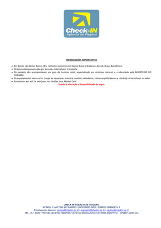 INFORMAÇÕES IMPORTANTES

 Em Bonito não temos Banco 24 h, contamos somente com Banco Brasil e Bradesco ,Sicred e Caixa Econômica .
 Os preços dos passeios são por pessoa e não incluem transporte
 Os passeios são acompanhados por guia de turismo Local, especializado em atrativos naturais e credenciado pela MINISTERIO DO
  TURISMO
 Os equipamentos necessários (roupa de neoprene, máscara, snorkel, nadadeiras, coletes equilibradores e cilindro) estão inclusos no valor
 Parcelamos em até 3 x sem juros nos cartões Visa, Master Card
                                              Sujeito à alteração e disponibilidade de vagas




                                                   CHECK-IN AGENCIA DE VIAGENS.
                              AV NELLY MARTINS 467 BAIRRO / GIOCONDO ORSI / CAMPO GRANDE M.S
                      Email contato agência: vendas@checkin.tur.br / reginakm@checkin.tur.br / paulino@checkin.tur.br
            TEL : (67) 3029-1710/ CEL (67)8160-7880(TIM) / (67)9134-6993(CLARO) / (67)9983-3029(VIVO) / (67)8474-2831 (OI)
 