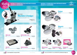 MATÉRIEL ET FOURNITURES POUR CRÉATION DE BADGES,
MAGNETS ET ACCESSOIRES
MATÉRIEL ET FOURNITURES POUR CRÉATION DE BADGES,
MAGNETS ET ACCESSOIRES
Matrice seule
Prix............................................................................................382,80€T.T.C.
319,00€ H.T.
Outil de découpe + cutter
Prix............................................................................................182,16€T.T.C.
151,80€ H.T.
Cutter seul
Prix...............................................................................................50,16€T.T.C.
41,80€ H.T.
Outil de découpe fixe
Prix...................................................................................................163,68€T.T.C.
136,40€ H.T.
Décapsuleurs aimantés
100 pièces....................................59,91€T.T.C.
49,93€ H.T.
Plastiques 3D
100 pièces.................................... 11,10€T.T.C.
9,25€ H.T.
Miroirs de poche
100 pièces....................................39,00€T.T.C.
32,50€ H.T.
Pack complet
Machine à badges
Pack comprenant la presse à badges et sa matrice.
Prix..................................................................................................519,60€T.T.C.
433,00€ H.T.
Magnets
100 pièces..............................................................................37,44€T.T.C.
31,20€ H.T.
Badges
100 pièces.............................................................................23,71€T.T.C.
19,76€ H.T.
Et votre imagination n’aura plus de limites Tél.: 33 (0)1 75 43 85 72 - Fax: (0)1 80 82 60 59 - fournitures@art-badges.com* France métropolitaine
Tarif
2015
65x45mmOVALE
 