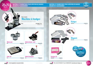MATÉRIEL ET FOURNITURES POUR CRÉATION DE BADGES,
MAGNETS ET ACCESSOIRES
MATÉRIEL ET FOURNITURES POUR CRÉATION DE BADGES,
MAGNETS ET ACCESSOIRES25x70mm
Matrice seule
Prix............................................................................................382,80€T.T.C.
319,00€ H.T.
Outil de découpe + cutter
Prix............................................................................................182,16€T.T.C.
151,80€ H.T.
Plastiques 3D
100 pièces.......................................8,10€T.T.C.
6,75€ H.T.
Pack complet
Machine à badges
Pack comprenant la presse à badges et sa matrice.
Prix..................................................................................................519,60€T.T.C.
433,00€ H.T.
Et votre imagination n’aura plus de limites Tél.: 33 (0)1 75 43 85 72 - Fax: (0)1 80 82 60 59 - fournitures@art-badges.com* France métropolitaine
Tarif
2015
Cutter seul
Prix...............................................................................................50,16€T.T.C.
41,80€ H.T.
Outil de découpe fixe
Prix............................................................................................163,68€T.T.C.
136,40€ H.T.
assure
la livraison de vos produits
GRATUITEMENT
en France métropolitaine.
À partir de
90.00€TTC (75.00€HT)
Magnets
100 pièces..............................................................................37,44€T.T.C.
31,20€ H.T.
Badges
100 pièces.............................................................................22,15€T.T.C.
18,46€ H.T.
 