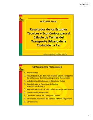 02/06/2011




                     INFORME FINAL 


       Resultados de los Estudios 
           l d d l           di
     Técnicos y Económicos para el 
         Cálculo de Tarifas del 
        Transporte Urbano de la 
           Ciudad de La Paz

                         Gobierno  Autónomo Municipal de La Paz




           Contenido de la Presentación

1. Antecedentes
2. Resultados Estudio de Línea de Base Sector Transportes
     (Levantamiento de información primaria - Encuestas)
3. Metodología utilizada para el Cálculo de Tarifas
4. Resultados de la Estructura de Costos
     (Comisión de Trabajo)
5.   Resultados Estudio de Tráfico (Índice Pasajero Kilometro)
6.   Estudios Complementarios
7.   Cálculo de Tarifas del Transporte Urbano
8.   Parámetros de Calidad del Servicio y Marco Regulatorio
9.   Conclusiones




                                                                           1
 