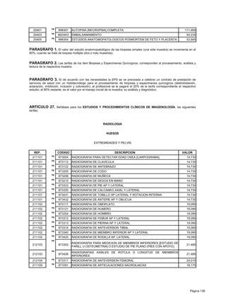 PB
   20401              898301    AUTOPSIA [NECROPSIA] COMPLETA                                                        111,955
                 PB
   20403              M20403 EMBALSAMAMIENTO                                                                           93,235
                 PB
   20405              898304    ESTUDIOS ANATOMOPATOLOGICOS POSMORTEM DE FETO Y PLACENTA                               53,945


PARAGRAFO 1. El valor del estudio anatomopatológico de las biopsias simples (una sola muestra) se incrementa en el
60%, cuando se trate de biopsia múltiple (dos o más muestras).


PARAGRAFO 2. Las tarifas de los ítem Biopsias y Especimenes Quirúrgicos, corresponden al procesamiento, análisis y
lectura de la respectiva muestra.



PARAGRAFO 3. Sí de acuerdo con las necesidades la EPS se ve precisada a celebrar un contrato de prestación de
servicios de salud con un histotecnólogo para el procesamiento de biopsias y especimenes quirúrgicos (deshidratación,
aclaración, imbibición, inclusión y coloración), al profesional se le pagará el 20% de la tarifa correspondiente al respectivo
estudio; el 80% restante, es el valor por el manejo inicial de la muestra, su análisis y diagnóstico.




ARTICULO 27. Señálase para los ESTUDIOS Y PROCEDIMIENTOS CLÍNICOS DE IMAGENOLOGÍA, las siguientes
tarifas:



                                                       RADIOLOGIA


                                                          HUESOS


                                                EXTREMIDADES Y PELVIS


    REF.              CODIGO                                     DESCRIPCION                                       VALOR
                 PB
  211101              873004    RADIOGRAFIA PARA DETECTAR EDAD OSEA [CARPOGRAMA]                                       14,730
                 PB
  211101              873112    RADIOGRAFIA DE CLAVICULA                                                               14,730
                 PB
  211101              873122    RADIOGRAFIA DE ANTEBRAZO                                                               14,730
                 PB
  211101              873205    RADIOGRAFIA DE CODO                                                                    14,730
                 PB
  211101              873206    RADIOGRAFIA DE MUÑECA                                                                  14,730
                 PB
  211101              873210    RADIOGRAFIA DE DEDOS EN MANO                                                           14,730
                 PB
  211101              873333    RADIOGRAFIA DE PIE AP Y LATERAL                                                        14,730
                 PB
  211101              873335    RADIOGRAFIA DE CALCANEO AXIAL Y LATERAL                                                14,730
                 PB
  211101              873431    RADIOGRAFIA DE TOBILLO AP LATERAL Y ROTACION INTERNA                                   14,730
                 PB
  211101              873432    RADIOGRAFIA DE ANTEPIE AP Y OBLICUA                                                    14,730
                 PB
  211102              873111    RADIOGRAFIA DE OMOPLATO                                                                19,090
                 PB
  211102              873121    RADIOGRAFIA DE HUMERO                                                                  19,090
                 PB
  211102              873204    RADIOGRAFIA DE HOMBRO                                                                  19,090
                 PB
  211102              873312    RADIOGRAFIA DE FEMUR AP Y LATERAL                                                      19,090
                 PB
  211102              873313    RADIOGRAFIA DE PIERNA AP Y LATERAL                                                     19,090
                 PB
  211102              873314    RADIOGRAFIA DE ANTEVERSION TIBIAL                                                      19,090
                 PB
  211102              873340    RADIOGRAFIA DE MIEMBRO INFERIOR AP Y LATERAL                                           19,090
                 PB
  211102              873420    RADIOGRAFIA DE RODILLA AP, LATERAL                                                     19,090
                 PB
                                RADIOGRAFIA PARA MEDICION DE MIEMBROS INFERIORES [ESTUDIO DE
  212103              873302                                                                                           21,485
                                FARILL U OSTEOMETRIA] O ESTUDIO DE PIE PLANO (PIES CON APOYO)
                 PB
                                RADIOGRAFIAS AXIALES DE ROTULA O LONGITUD DE MIEMBROS
  212103              873426                                                                                           21,485
                                INFERIORES
                 PB
  212104              873311    RADIOGRAFIA DE ANTEVERSION FEMORAL                                                     24,010
                 PB
  211105              871091    RADIOGRAFIA DE ARTICULACIONES SACROILIACAS                                             18,175




                                                                                                                         Página 136
 