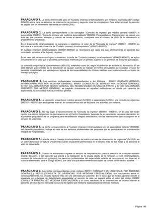 PARAGRAFO 1. La tarifa determinada para el "Cuidado (manejo) intrahospitalario por medicina especializada" (código
890602) aplica para los servicios de internación de primero y segundo nivel de complejidad. Para el tercer nivel, la atención
se pagará con un incremento del veinte por ciento (20%).


PARAGRAFO 2. La tarifa correspondiente a los conceptos "Consulta de ingreso" por médico general (890801) o
especialista (890810), “Consulta primera vez medicina especializada" (890202- Preanestésica y Prequirúrgica) se pagará una
sola vez por paciente, siempre y cuando se cause el servicio, cualquiera sea el número de UVR de la intervención o
procedimiento practicado.

En el tratamiento intrahospitalario no quirúrgico u obstétrico, el valor de la "Consulta de ingreso" (890801 - 890810) es
adicional a la tarifa del primer día de "Cuidado (manejo) Intrahospitalario" (890601-890602).
El cuidado (manejo) intrahospitalario (890601-890602) se reconocerá por cada día que efectivamente el paciente sea
controlado, incluidos el de ingreso y egreso.

En el caso del paciente quirúrgico u obstétrico, la tarifa de "Cuidado (manejo) Intrahospitalario" (890601-890602), se aplica
únicamente en al caso que el paciente permanezca internado por un periodo superior a los primeros 15 días post quirúrgicos.

La consulta prequirúrgica y preanestesica (890202), entendida como tal, según la definición en el literal ñ) del Artículo 97 de
este Manual, para efectos de la facturación se causan cuando se realizan en forma ambulatoria; se exceptúa el caso del
paciente hospitalizado por patología en alguna de las especialidades de clínicas médicas que posteriormente es objeto de
manejo quirúrgico.



PARAGRAFO 3. Los servicios profesionales correspondientes a los Códigos : 890601 (CUIDADO (MANEJO)
INTRAHOSPITALARIO POR MEDICINA GENERAL), 890801 (CONSULTA DE INGRESO POR MEDICINA GENERAL),
S41601 (VALORACIÓN POR MÉDICO GENERAL DEL RECIÉN NACIDO EN SALA DE PARTO) y S41603 (VALORACIÓN
PREPARTO POR MÉDICO GENERAL), se pagarán únicamente en aquellas instituciones en donde por carencia de
especialista, la actividad la realiza un médico general.



PARAGRAFO 4. La valoración preparto por médico general (S41603) o especialista (S41604) y la consulta de urgencias
(890701 - 890702) son excluyentes entre sí; en consecuencia solo se facturará una actividad por materna.



PARAGRAFO 5. No hay lugar al reconocimiento de "Consulta de ingreso" (890801 - 890810), en el caso del recién
nacido que dentro del período de permanencia en el Centro Hospitalario, después de su nacimiento, requiere internación, en
el paciente psiquiátrico de un programa para rehabilitación integral ambulatoria y en las internaciones que se originen en el
servicio de urgencias.


PARAGRAFO 6. La tarifa correspondiente al "cuidado (manejo) Intrahospitalario por el especialista tratante" (890602),
del paciente psiquiátrico, incluye el valor de los servicios profesionales del psiquiatra por su participación en la evaluación
integral del hospitalizado.


PARAGRAFO 7. La tarifa para el "manejo intrahospitalario del médico en sala de observación de urgencias" (S41605), es
un valor diario que se factura únicamente cuando el paciente permanezca en el servicio más de dos horas y es adicional al
valor de la consulta.



PARAGRAFO 8. Cuando la embarazada ingrese al servicio de hospitalización, para la atención de cualquier episodio
distinto del parto, o del paciente que previa a la realización de la cirugía objeto de la remisión, a nivel intrahospitalario,
requiere de tratamiento no quirúrgico, los servicios profesionales del especialista tratante se reconocerán con base en la
cuantía determinada para el código 890602, por cada día que efectivamente sea objeto de control por el médico tratante.



PARAGRAFO 9. Las tarifas correspondientes a los códigos 890701 (CONSULTA DE URGENCIAS, POR MEDICINA
GENERAL) y 890702 (CONSULTA DE URGENCIAS, POR MEDICINA ESPECIALIZADA), son excluyentes entre si;
consecuentemente, no procede facturar más de una actividad por paciente. En el caso que el médico general solicite la
presencia en urgencias de determinado especialista, el servicio de éste se pagará sobre el valor del código 890202
(CONSULTA PRIMERA VEZ MEDICINA ESPECIALIZADA) y si como resultado de su intervención se ordena internar el
paciente, el valor de esta consulta excluye la de ingreso por medicina especializada de clínicas médicas.




                                                                                                                          Página 190
 