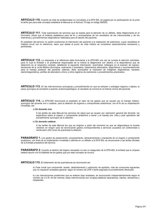 ARTICULO 110. Cuando se trate de profesionales no vinculados a la EPS ISS, se pagará por su participación en la junta
la tarifa que para este concepto establece el Manual en el Artículo 75 bajo el código 890502.




ARTICULO 111. Toda autorización de servicios que se expida para la atención de un afiliado, debe diligenciarse en el
formulario oficial que el Instituto establezca para tal fin y acompañarse de los resultados de las interconsultas y de los
exámenes y procedimientos diagnósticos realizados para el estudio del paciente.

El prestador del servicio no podrá condicionar la internación del paciente a la realización de exámenes, cuyos resultados el
Instituto envió con la referencia, salvo que desde el punto de vista médico se consideren absolutamente necesarios y
pertinentes.




ARTICULO 112. La respuesta a la referencia debe formularse a la EPS-ISS una vez se cumpla la atención solicitada,
para lo cual la Entidad o el profesional responsable de la misma la diligenciará con destino a la dependencia que se
determine en el respectivo contrato, detallando la siguiente información: anamnésis, hallazgos en el examen de ingreso,
decisiones de la Junta Médico-Quirúrgica, exámenes y resultados, tratamientos efectuados, diagnósticos y recomendaciones
para el manejo posterior del paciente; además, debe acompañar la impresión de imágenes diagnósticas, trazados
electrodiagnósticos, perfiles de laboratorio clínico y otros registros de exámenes o procedimientos practicados.




ARTICULO 113. En las intervenciones quirúrgicas y procedimientos en que se extirpen o extraigan órganos o tejidos, la
pieza quirúrgica se someterá a examen anatomopatológico; el resultado se incluirá en la historia clínica del paciente.




ARTICULO 114. La EPS-ISS reconocerá al prestador el valor de los gastos que se causen por el manejo médico-
quirúrgico del donante vivo o cadáver, para la ablación de órganos o componentes anatómicos, con el fin de su implantación
inmediata, así:
             a) En donante vivo.
                A las tarifas de este Manual los servicios de salud que se causen por valoración general del donante, los
                específicos sobre el órgano o componente anatómico a donar y el manejo pre, intra y post operatorio del
                procedimiento quirúrgico de la ablación.
             b) En donante cadáver.
                A las tarifas de este Manual los que se originen a partir del momento en que se diagnostique la muerte
                cerebral; en ningún caso se reconocerán gastos correspondientes a servicios causados con anterioridad a
                veinticuatro (24) horas de practicada la ablación.


PARAGRAFO 1. Los gastos de preservación, procesamiento, almacenamiento y transporte de un órgano o componente
anatómico, con fines de su implantación inmediata o diferida en un afiliado a la EPS ISS, se reconocerán a las tarifas oficiales
de la Entidad prestadora del servicio.


PARAGRAFO 2. Cuando el destino del órgano rescatado no sea un asegurado de la EPS-ISS, la entidad que lo ampara
deberá asumir con la totalidad de los gastos que por este concepto se incurra.



ARTICULO 115. El tratamiento de las quemaduras se reconocerá así:
             a) Fase inicial que comprende: lavado, desbridamiento y aplicación de apósitos, más las curaciones siguientes
             que no requieran anestesia general, según el número de UVR o tarifa asignada al procedimiento efectuado.

             b) Las intervenciones posteriores que se realicen bajo anestesia, se reconocerán independientemente según el
             número de U.V.R. de las mismas; estas intervenciones son cirugías plásticas reparadoras, injertos, abrasiones y
             trasplantes.




                                                                                                                           Página 241
 