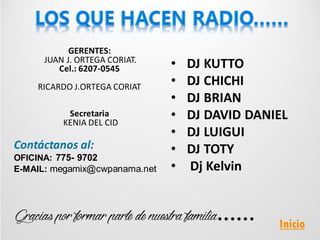 GERENTES:
JUAN J. ORTEGA CORIAT.
Cel.: 6207-0545
RICARDO J.ORTEGA CORIAT
Secretaria
KENIA DEL CID
Contáctanos al:
OFICINA: 775- 9702
E-MAIL: megamix@cwpanama.net
• DJ KUTTO
• DJ CHICHI
• DJ BRIAN
• DJ DAVID DANIEL
• DJ LUIGUI
• DJ TOTY
• Dj Kelvin
Inicio
 