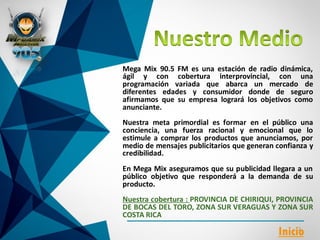Mega Mix 90.5 FM es una estación de radio dinámica,
ágil y con cobertura interprovincial, con una
programación variada que abarca un mercado de
diferentes edades y consumidor donde de seguro
afirmamos que su empresa logrará los objetivos como
anunciante.
Nuestra meta primordial es formar en el público una
conciencia, una fuerza racional y emocional que lo
estimule a comprar los productos que anunciamos, por
medio de mensajes publicitarios que generan confianza y
credibilidad.
En Mega Mix aseguramos que su publicidad llegara a un
público objetivo que responderá a la demanda de su
producto.
Nuestra cobertura : PROVINCIA DE CHIRIQUI, PROVINCIA
DE BOCAS DEL TORO, ZONA SUR VERAGUAS Y ZONA SUR
COSTA RICA
Inicio
 