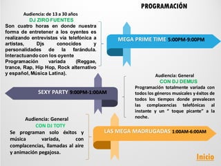 Audiencia: de 13 a 30 años
DJ ZIRO FUENTES
Son cuatro horas en donde nuestra
forma de entretener a los oyentes es
realizando entrevistas vía telefónica a
artistas, Djs conocidos y
personalidades de la farándula.
Interactuando con los oyente
Programación variada (Reggae,
trance, Rap, Hip Hop, Rock alternativo
y español, Música Latina). Audiencia: General
CON DJ DEMUS
Programación totalmente variada con
todos los géneros musicales y éxitos de
todos los tiempos donde prevalecen
las complacencias telefónicas al
instante y un “ toque picante” a la
noche.
PROGRAMACIÓN
MEGA PRIME TIME 5:00PM-9:00PM
SEXY PARTY 9:00PM-1:00AM
LAS MEGA MADRUGADAS 1:00AM-6:00AM
Audiencia: General
CON DJ TOTY
Se programan solo éxitos y
música variada, con
complacencias, llamadas al aire
y animación pegajosa.
Inicio
 