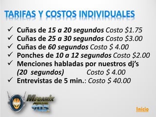  Cuñas de 15 a 20 segundos Costo $1.75
 Cuñas de 25 a 30 segundos Costo $3.00
 Cuñas de 60 segundos Costo $ 4.00
 Ponches de 10 a 12 segundos Costo $2.00
 Menciones habladas por nuestros dj’s
(20 segundos) Costo $ 4.00
 Entrevistas de 5 min.: Costo $ 40.00
Inicio
 