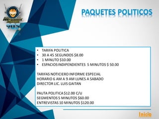 • TARIFA POLITICA
• 30 A 45 SEGUNDOS $8.00
• 1 MINUTO $10.00
• ESPACIOSINDIPENDIENTES 5 MINUTOS $ 50.00
TARIFAS NOTICIERO INFORME ESPECIAL
HORARIO 6 AM A 9 AM LUNES A SABADO
DIRECTOR LIC. LUIS GAITAN
PAUTA POLITICA$12.00 C/U
SEGMENTOS 5 MINUTOS $60.00
ENTREVISTAS 10 MINUTOS $120.00
Inicio
 
