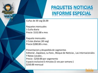 Cuñas de 30 seg $6.00
Paquetes mensuales
1 Cuña diaria
Precio $152.00 x mes
Paquete mensuales
2 Culas diarias (30 seg)
Precio $280.00 x mes
Presentacion y despedida de segmentos
Editorial , Zapataso, La hora , Bloque de Noticias , Las internacionales
Y Notas Locales .
Precio : $250.00 por segemento
Espacio esclusivo5 minutos (1 ves por semana )
$250.00 mensual
Inicio
 
