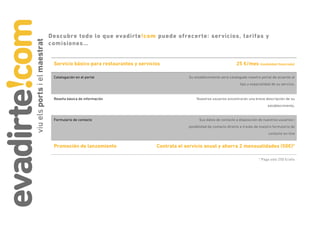 Descubre todo lo que evadirte!com puede ofrecerte: servicios, tarifas y
comisiones…


 Servicio básico para restaurantes y servicios                                        25 €/mes (modalidad financiada)

 Catalogación en el portal                               Su establecimiento será catalogado nuestro portal de acuerdo al
                                                                                        tipo y especialidad de su servicio.


 Reseña básica de información                                Nuestros usuarios encontrarán una breve descripción de su
                                                                                                         establecimiento.


 Formulario de contacto                                        Sus datos de contacto a disposición de nuestros usuarios i
                                                         posibilidad de contacto directo a través de nuestro formulario de
                                                                                                          contacto on-line


 Promoción de lanzamiento                   Contrata el servicio anual y ahorra 2 mensualidades (50€)*

                                                                                                   * Paga solo 250 €/año
 
