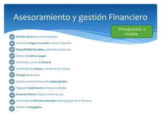 Asesoramiento y gestión Financiero
Revisión diaria de cuentas bancarias.
Control de cargos en cuentas. Fechas e importes.
Disponibilidad de saldos, control de previsiones.
Gestión de cobros y pagos.
Confección y envío de facturas.
Confección de remesas y revisión de las mismas.
Anticipo de facturas.
Control y punteo mensual de recibos girados.
Pago por transferencia de facturas recibidas.

Envío de ficheros al banco, norma 19 y 34.
Confección de informes semanales sobre la gestión de la Tesorería.
Gestión de impagados.
…

Presupuestos a
medida.

 