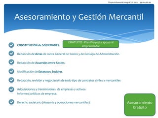 Proyecta Asesoría Integral S.L. 2013

94 464 00 44

Asesoramiento y Gestión Mercantil

CONSTITUCION de SOCIEDADES.

GRATUITO - Plan Proyecta apoyo al
emprendedor

Redacción de Actas de Junta General de Socios y de Consejo de Administración.
Redacción de Acuerdos entre Socios.
Modificación de Estatutos Sociales.
Redacción, revisión y negociación de todo tipo de contratos civiles y mercantiles
Adquisiciones y transmisiones de empresas y activos.
Informes jurídicos de empresa.
Derecho societario (Asesoría y operaciones mercantiles).

Asesoramiento
Gratuito

 