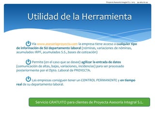 Proyecta Asesoría Integral S.L. 2013

94 464 00 44

Utilidad de la Herramienta
Vía www.asesoriaproyecta.com la empresa tiene acceso a cualquier tipo
de información de SU departamento laboral (nóminas, variaciones de nóminas,
acumulados IRPF, acumulados S.S., bases de cotización)
Permite (en el caso que se desee) agilizar la entrada de datos
(comunicación de altas, bajas, variaciones, incidencias) para ser procesado
posteriormente por el Dpto. Laboral de PROYECTA.
Las empresas consiguen tener un CONTROL PERMANENTE y en tiempo
real de su departamento laboral.

Servicio GRATUITO para clientes de Proyecta Asesoría Integral S.L.

 