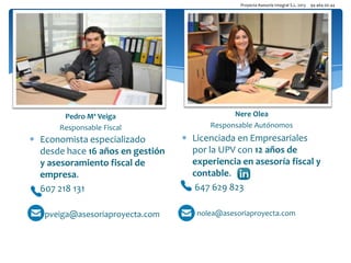 Proyecta Asesoría Integral S.L. 2013

94 464 00 44

Nere Olea
Pedro Mª Veiga
Responsable Fiscal

Economista especializado
desde hace 16 años en gestión
y asesoramiento fiscal de
empresa.
607 218 131
pveiga@asesoriaproyecta.com

Nere Olea
Responsable Autónomos

Licenciada en Empresariales
por la UPV con 12 años de
experiencia en asesoría fiscal y
contable.
647 629 823
nolea@asesoriaproyecta.com

 