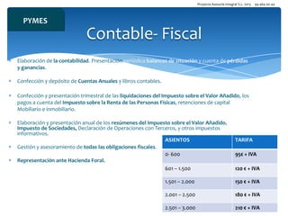 Proyecta Asesoría Integral S.L. 2013

94 464 00 44

PYMES

Contable- Fiscal
Elaboración de la contabilidad. Presentación periódica balances de situación y cuenta de pérdidas
y ganancias.
Confección y depósito de Cuentas Anuales y libros contables.
Confección y presentación trimestral de las liquidaciones del Impuesto sobre el Valor Añadido, los
pagos a cuenta del Impuesto sobre la Renta de las Personas Físicas, retenciones de capital
Mobiliario e inmobiliario.
Elaboración y presentación anual de los resúmenes del Impuesto sobre el Valor Añadido,
Impuesto de Sociedades, Declaración de Operaciones con Terceros, y otros impuestos
informativos.
ASIENTOS
Gestión y asesoramiento de todas las obligaciones fiscales.
0- 600
Representación ante Hacienda Foral..
601 – 1.500

TARIFA
95€ + IVA
120 € + IVA

1.501 – 2.000

150 € + IVA

2.001 – 2.500

180 € + IVA

2.501 – 3.000

210 € + IVA

 