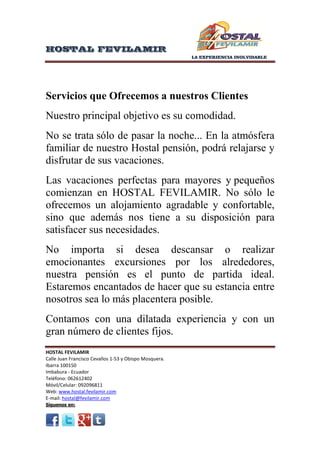 HOSTAL FEVILAMIR
LA EXPERIENCIA INOLVIDABLE

Servicios que Ofrecemos a nuestros Clientes
Nuestro principal objetivo es su comodidad.
No se trata sólo de pasar la noche... En la atmósfera
familiar de nuestro Hostal pensión, podrá relajarse y
disfrutar de sus vacaciones.
Las vacaciones perfectas para mayores y pequeños
comienzan en HOSTAL FEVILAMIR. No sólo le
ofrecemos un alojamiento agradable y confortable,
sino que además nos tiene a su disposición para
satisfacer sus necesidades.
No importa si desea descansar o realizar
emocionantes excursiones por los alrededores,
nuestra pensión es el punto de partida ideal.
Estaremos encantados de hacer que su estancia entre
nosotros sea lo más placentera posible.
Contamos con una dilatada experiencia y con un
gran número de clientes fijos.

HOSTAL FEVILAMIR
Calle Juan Francisco Cevallos 1-53 y Obispo Mosquera.
Ibarra 100150
Imbabura - Ecuador
Teléfono: 062612402
Móvil/Celular: 092096811
Web: www.hostal.fevilamir.com
E-mail: hostal@fevilamir.com

 