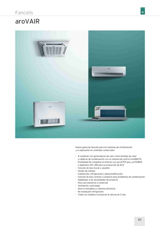 101
aroVAIR
Nueva gama de fancoils para los sistemas de climatización
y su aplicación en viviendas comerciales
· A combinar con generadores de calor como bombas de calor
y calderas de condensación con su sistema de control multiMATIC
· Posibilidad de completar el sistema con auroSTEP plus, uniTOWER
o depósitos VIH...RW para la producción de ACS
· Fancoils de tipo mural y cassette
· Fáciles de instalar
· Calefacción, refrigeración y deshumidificación
· Fancoils de tipo consola o conducto para problemas de condensación
· Adaptados a las necesidades de proyecto
· Para uso industrial o comercial
· Ventilación controlada
· Ahorro energético y máxima eficiencia
· No manipulan refrigerante
· Todos los modelos incorporan la válvula de 3 vías
Fancoils
 