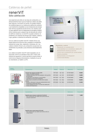 Pellets
Calderas de pellet
Precio EUR
Modelo
de carga
00 1001 8608
00 1001 8609
00 1001 8610
00 1001 8611
00 1001 8612
Características
4,8 - 16,0
6,2 - 21,0
6,2 - 30,0
10,1 - 45,0
10,1 - 60,0
VKP 122/2
VKP 202/2
VKP 302/2
VKP 452/2
VKP 602/2
renerVIT de carga por tornillo sinfín
· Caldera de pellet modulante
· Limpieza automática del intercambiador y de la parrilla
del quemador
· Combustión controlada por sonda lambda
· Ventilador de extracción modulante
· Motor para la conexión al tornillo sinfin flexible
Incluye:
· Bomba y válvula de 3 vías para mantenimiento de la
temperatura mínima de retorno
· Control depósito de ACS y 1 circuito de calefacción
· Sondas de temperatura
ReferenciaPotenciaModelo
NUEVO
Precio EUR
Modelo
de carga Características
Depósito para carga por aspiración 10-60 kW
· Para transformar una caldera de tornillo sinfín en
carga por aspiración
Depósito para carga manual 10-30 kW
· Para transformar una caldera de tornillo sinfín en
carga manual
Referencia
8.640
9.285
9.900
13.605
14.145
1.455
1.630
00 1001 8614
00 1001 8613
renerVIT
Sólo calefacción
Una experiencia de años en las áreas de combustión y el
almacenamiento hacen que las modernas calderas de pellet
sean seguras y funcionen sin averías. Se pueden integrar
sin problema alguno en un sistema de calefacción existente
y son totalmente compatibles con las instalaciones de energía
solar térmica ayudando de esta forma a los clientes a dar
un paso adelante hacia la independencia energética.Vaillant
ofrece sistemas para cualquier tipo de demanda de confort
en edificios modernos, la renerVIT se puede combinar sin
problemas con sistemas de energía solar Vaillant, calderas
a gas, gasóleo o sistemas de ventilación controlada.
Con las calderas de pellet renerVIT, Vaillant ofrece una
amplia gama de accesorios para completar la instalación:
sistemas de carga, silos, regulación, chimeneas, etc. Las
calderas Vaillant ofrecen una combustión excepcional con
rendimiento muy elevado y unas emisiones extremadamente
bajas.
Las calderas de pellet renerVIT están equipadas con un
avanzado control con pantalla a todo color y táctil. Este
sistema de regulación y control permite al usuario tomar el
control de la máquina directamente o mediante el uso de
un smartphone, un tablet o un PC.
Regulación y control
· Regulación con pantalla táctil
· Conectabilidad con smartphone, tablet o PC
· Mantenimiento distancia opcional
· Control de la combustión por sonda lambda
· Sistema ampliable
· Mantenimiento con telegestión
· Conectividad Modbus
 