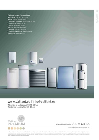 vaillantpremium@vaillant.es
Vaillant no asume ninguna responsabilidad en los posibles errores contenidos en este catálogo, reservándose el derecho de realizar en cualquier momento y sin previo aviso las
modificaciones que considere oportunas tanto por razones técnicas como comerciales. Consulte la tarifa actualizada en nuestra web, www.vaillant.es. La disponibilidad de los equipos
será siempre confirmada por Vaillant. Su aparición en este catálogo no implica la disponibilidad inmediata de los mismos. En las fotos publicadas en esta tarifa los productos pueden
llevar instalados accesorios que son opcionales.
Atención al Socio 902 11 63 56
Delegaciones Comerciales
Nor-Oeste: Tel. 983 34 23 25
Norte: Tel. 94 421 28 54/71
Cataluña y Baleares: Tel. 93 498 62 55
Levante: Tel. 963 13 51 26
Centro: Tel. 91 657 20 91
Sur: Tel. 954 58 34 01 / 42
Canarias: Tel. 963 13 51 26
La Rioja- Aragón: Tel. 94 421 28 54
Galicia: Tel. 983 34 23 25
www.vaillant.es info@vaillant.es
Atención al profesional 902 11 63 56
Asistencia técnica 902 43 42 44
FT/Tarifa/000/0217NJC
 