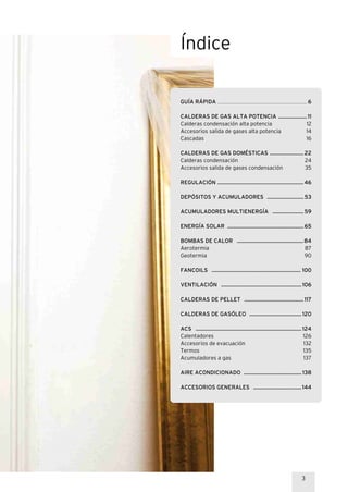 3
GUÍA RÁPIDA ............................................................................................................................... 6
CALDERAS DE GAS ALTA POTENCIA ....................11
Calderas condensación alta potencia 12
Accesorios salida de gases alta potencia 14
Cascadas 16
CALDERAS DE GAS DOMÉSTICAS ........................22
Calderas condensación 24
Accesorios salida de gases condensación 35
REGULACIÓN .............................................................46
DEPÓSITOS Y ACUMULADORES ..........................53
ACUMULADORES MULTIENERGÍA ......................59
ENERGÍA SOLAR ......................................................65
BOMBAS DE CALOR ...............................................84
Aerotermia 87
Geotermia 90
FANCOILS ............................................................... 100
VENTILACIÓN .........................................................106
CALDERAS DE PELLET ..........................................117
CALDERAS DE GASÓLEO .....................................120
ACS ...........................................................................124
Calentadores 126
Accesorios de evacuación 132
Termos 135
Acumuladores a gas 137
AIRE ACONDICIONADO .........................................138
ACCESORIOS GENERALES ..................................144
Índice
 
