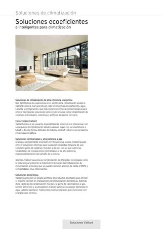 Soluciones ecoeficientes
Soluciones de climatización
e inteligentes para climatización
Soluciones Vaillant
Soluciones de climatización de alta eficiencia energética
Más de140 años de experiencia en el sector de la climatización avalan a
Vaillant como la marca premium, líder en sistemas de calefacción, agua
caliente y refrigeración, que más invierte en innovación tecnológica para
ofrecer las mejores soluciones tanto en obra nueva como rehabilitación de
viviendas individuales, colectivas y edificios del sector terciario.
Conectividad Vaillant
Vaillant ofrece a los usuarios la posibilidad de conectarse e interactuar con
sus equipos de climatización desde cualquier lugar con su smartphone o
tablet y, de esta forma, disfrutar del máximo confort y ahorro con la máxima
eficiencia energética.
Soluciones centralizadas y alta potencia a gas
Gracias a la importante inversión en I+D que lleva a cabo, Vaillant puede
ofrecer soluciones técnicas para cualquier necesidad. Dispone de una
completa gama de calderas, murales y de pie, con las que cubrir las
necesidades de instalaciones centralizadas o de alta potencia,
independientemente del tamaño de la misma.
Además, Vaillant apuesta por la hibridación de diferentes tecnologías como
la solución para obtener la máxima eficiencia en las instalaciones de
climatización al tiempo que se pueden obtener ahorros de hasta el 80% y
rentabilidades muy interesantes.
Soluciones domésticas
Vaillant cuenta con un amplio portfolio de productos, diseñados para ofrecer
el máximo confort en instalaciones de climatización domésticas. Además
de la calderas de condensación murales, la gama de calentadores a gas,
termos eléctricos y acumuladores Vaillant satisface cualquier demanda en
agua caliente sanitaria. Todos ellos están preparados para funcionar con
energía solar térmica.
 