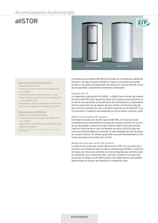 Acumuladores
allSTOR
Acumuladores multienergía
El sistema de acumulación allSTOR es el corazón de un sistema de calefacción
eficiente y de bajo consumo energético, reduce la necesidad de energía
primaria y los gastos de explotación del sistema. El sistema allSTOR consta
de los siguientes componentes libremente combinables:
Depósito VPS /3
Los depósitos multifunción VPS 300/3... a 2000/3 son el núcleo del sistema
de inercia allSTOR. Estos depósitos tienen unas conducciones especiales en
el interior para garantizar la estratificación de la temperatura, un aislamiento
térmico hasta 200 mm de espesor de lana sintética firmemente aplicado
que minimiza la pérdida de calor y permite temperaturas de hasta 95 °C en
el acumulador. El depósito está disponible en dos versiones: exclusive y plus.
Módulo de ACS aguaFLOW exclusive
El módulo de producción de ACS aguaFLOW VPM.../2 W exclusive está
concebido para el calentamiento de agua de consumo sanitario. En función
de las necesidades, proporciona agua caliente según el principio de flujo
continuo transfiriendo el calor del depósito de inercia VPS/3 al agua de
consumo de forma higiénica a través de un intercambiador de calor de placas
sin contacto directo. El módulo aguaFLOW exclusive está disponible en tres
niveles de potencia de producción de ACS.
Módulo de carga solar auroFLOW exclusive
La estación de carga solar auroFLOW exclusive VPM.../2 S se utiliza para
conectar una instalación solar al sistema multienergía allSTOR. La estación
de carga solar tiene una centralita de control integrada que controla todos
los elementos de la instalación solar y permite visualizar la energía solar
producida. El módulo auroFLOW exclusive está disponible en dos tamaños
seleccionable en función del tamaño de la instalación solar.
Características allSTOR exclusive:
· Depósito multifunción
· Conexiones para el circuito de calefacción
y la caldera
· Conexiones para módulos de ACS y solar
· Placa deflectora para dividir la zona de ACS
y la de calefacción
· Reguladores de flujo avanzados y conductos
para una estratificación óptima y eficiente
Características allSTOR plus:
· Depósito de inercia avanzado
· Conexiones para el circuito de calefacción
y la caldera
· Reguladores de flujo para una estratificación
óptima y eficiente
allSTOR exclusive allSTOR plus
Para dimensionamiento y configuración del sistema consultar la guía
"PLI auroflow plus"
 