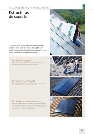 Estructuras
de soporte
Sistemas de drenaje automático
75
Para integración en cubierta
Estructura para integración en cubierta fabricada en aluminio
con alta resistencia a la corrosión y reducido peso. Diseñada
con perfil bajo y de color negro para una mejor integración
arquitectónica y estética con la cubierta.
Para cubierta inclinada
Estructura para cubierta inclinada fabricada en aluminio con
alta resistencia a la corrosión y reducido peso.
Para cubierta plana
Estructura para cubierta plana fabricada en aluminio con
alta resistencia a la corrosión y reducido peso.
La configuración de la estructura ha sido diseñada para que el
montaje se realice mediante el sistema "plug and play" y así
minimizar tanto el tiempo de montaje como el nº de piezas a
montar. Los soportes incluyen los accesorios de montaje y los kits
básicos y de ampliación de conexiones hidráulicas.
 