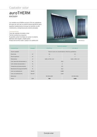 Tubos de vacío con concentradores reflectivos parabólicos
93,5
6
272
64,2
0,885
0,001
auroTHERM
Los modelos auroTHERm exclusiv VTK son captadores
de tubos de vacío de circulación directa perfectos para
aquellas instalaciones en las que se necesite un alto
rendimiento y temperaturas de sistema elevadas
Características
Tubo del captador de doble cristal
Test de resistencia al granizo
Es posible susituir los tubos sin vaciar el sistema
Montaje sobre tejado y tejado plano
Producción de ACS solar y apoyo a la calefacción
VTK 1140 /2Características
Tipo de captador
Área bruta
Área de apertura
Dimensiones
Coef. absorción del absorbedor a
Coef. emisión del absorbedor v
Temperatura de estancamiento
Rendimiento h0 (según EN 12975)
Coef. de rendimiento K1
Coef. de rendimiento K2
Referencia
Precio
Unidades
m2
m2
m
%
%
ºC
%
W/m2K
W/m2K2
EUR
2,3
2
1,652 x 1,392 x 0,11
00 1000 2226
1.555
1,16
1
1,652 x 0,702 x 0,11
00 1000 2225
750
VTK 570 /2
VTK 1140 /2 VTK 570 /2
exclusiv
Modelo de captador
Energía solar
Captador solar
 
