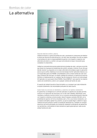Bombas de calor
La alternativa
Bombas de calor
Solución ideal de confort y ahorro
Vaillant enriquece su gama de bombas de calor, asumiendo el compromiso de lidedrar
la oferta de solucions de alta eficiencia y con alto valor tecnológico. No sólo se asigna
a las bombas de calor la responsabilidad de aportar a los hogares y negocios una
alternativa de ahorro y confort, sino que se les dota de la mayor innovación para
completar el compromiso.
Vaillant es consciente del enorme potencial de las bombas de calor, y del gran recorrido
que tienen en el parque de instalaciones de confort, actuales y futuras. Es por ello que
decide resolver su propuesta con la mejor alternativa tecnológica según la aplicación
para la que se utilice. Optimiza el uso de la tecnología inverter aplicando mejoras a su
ya insuperable gama aroTHERM, consolidándola como la mejor bomba de calor aire-
agua compacta del mercado. Su amplio catálogo de sistemas y la gama de accesorios
facilitan su implementación en cualquier tipo de instalación. Innova con la tecnología
EVI aplicada a la nueva gama flexoTHERM y flexoCOMPACT, para aportar los mejores
valores de rendimiento y ahorro con cualquier sistema de fuente de calor.
El soporte de Vaillant durante la fase de diseño va a conseguir que cada instalación
se ajuste totalmente a las necesidades puntuales de cada usuario.
Cubre todos los servicios en doméstico y colectivo con óptimo rendimiento
En geotermia, la inteligencia en controles aplicada a la gestión de cascadas permite
avanzar en la aplicación de soluciones con un alto valor añadido, obteniendo como
resultado un altísimo nivel de confort con un consumo extraordinariamente reducido
con respecto a sistemas convencionales. Hasta 9 equipos sumando 450 kW, con la
posibilidad de aportar de forma simultánea calor y frío a una misma instalación, con
un balance energético global muy positivo, ya que se puede llegar a obtener el agua
caliente de forma gratuita cuando la instalación demanda frío. También se consigue
amortizar de forma anticipada una instalación mediante la hibridación de geotermia
con aerotermia, controlando en todo momento el gasto generado por cada una de
ambas fuentes de calor.
 